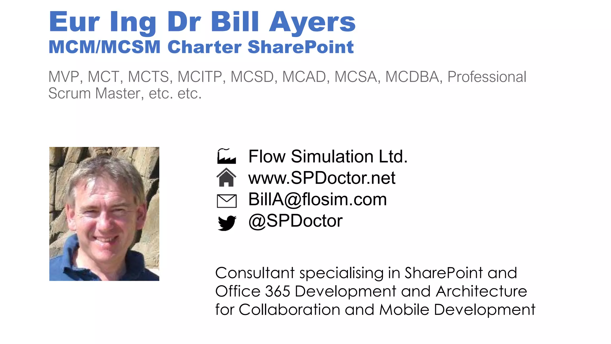 Eur Ing Dr Bill Ayers
MCM/MCSM Charter SharePoint
MVP, MCT, MCTS, MCITP, MCSD, MCAD, MCSA, MCDBA, Professional
Scrum Master, etc. etc.
Flow Simulation Ltd.
www.SPDoctor.net
BillA@flosim.com
@SPDoctor
Consultant specialising in SharePoint and
Office 365 Development and Architecture
for Collaboration and Mobile Development
 