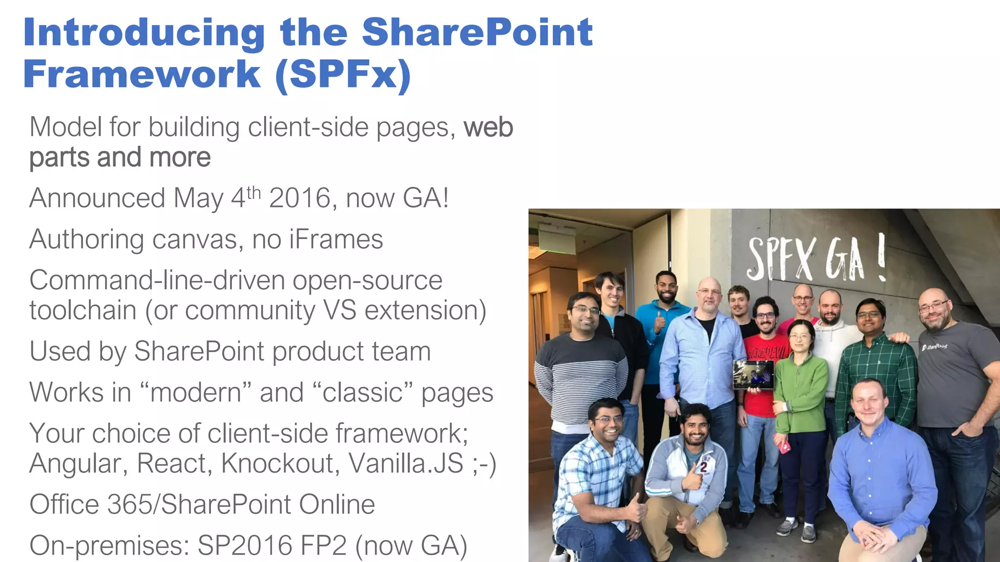 Introducing the SharePoint
Framework (SPFx)
Model for building client-side pages, web
parts and more
Announced May 4th 2016, now GA!
Authoring canvas, no iFrames
Command-line-driven open-source
toolchain (or community VS extension)
Used by SharePoint product team
Works in “modern” and “classic” pages
Your choice of client-side framework;
Angular, React, Knockout, Vanilla.JS ;-)
Office 365/SharePoint Online
On-premises: SP2016 FP2 (now GA)
 