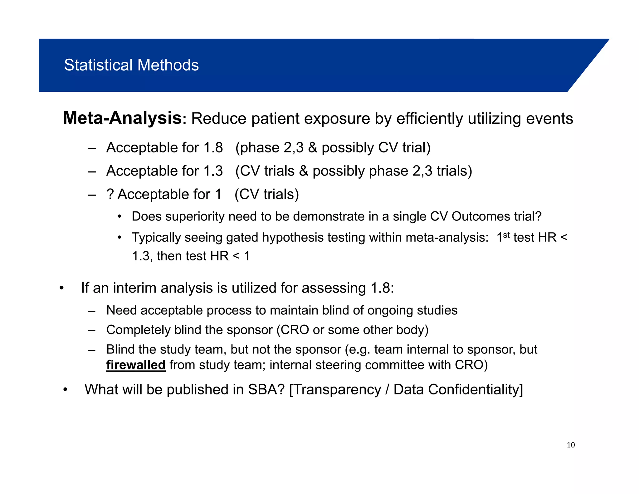 Statistical Methods
Meta-Analysis: Reduce patient exposure by efficiently utilizing events
– Acceptable for 1.8 (phase 2,3 & possibly CV trial)p (p , p y )
– Acceptable for 1.3 (CV trials & possibly phase 2,3 trials)
– ? Acceptable for 1 (CV trials)
• Does superiority need to be demonstrate in a single CV Outcomes trial?• Does superiority need to be demonstrate in a single CV Outcomes trial?
• Typically seeing gated hypothesis testing within meta-analysis: 1st test HR <
1.3, then test HR < 1
• If an interim analysis is utilized for assessing 1.8:
– Need acceptable process to maintain blind of ongoing studies
– Completely blind the sponsor (CRO or some other body)
– Blind the study team, but not the sponsor (e.g. team internal to sponsor, but
firewalled from study team; internal steering committee with CRO)
• What will be published in SBA? [Transparency / Data Confidentiality]
10
 