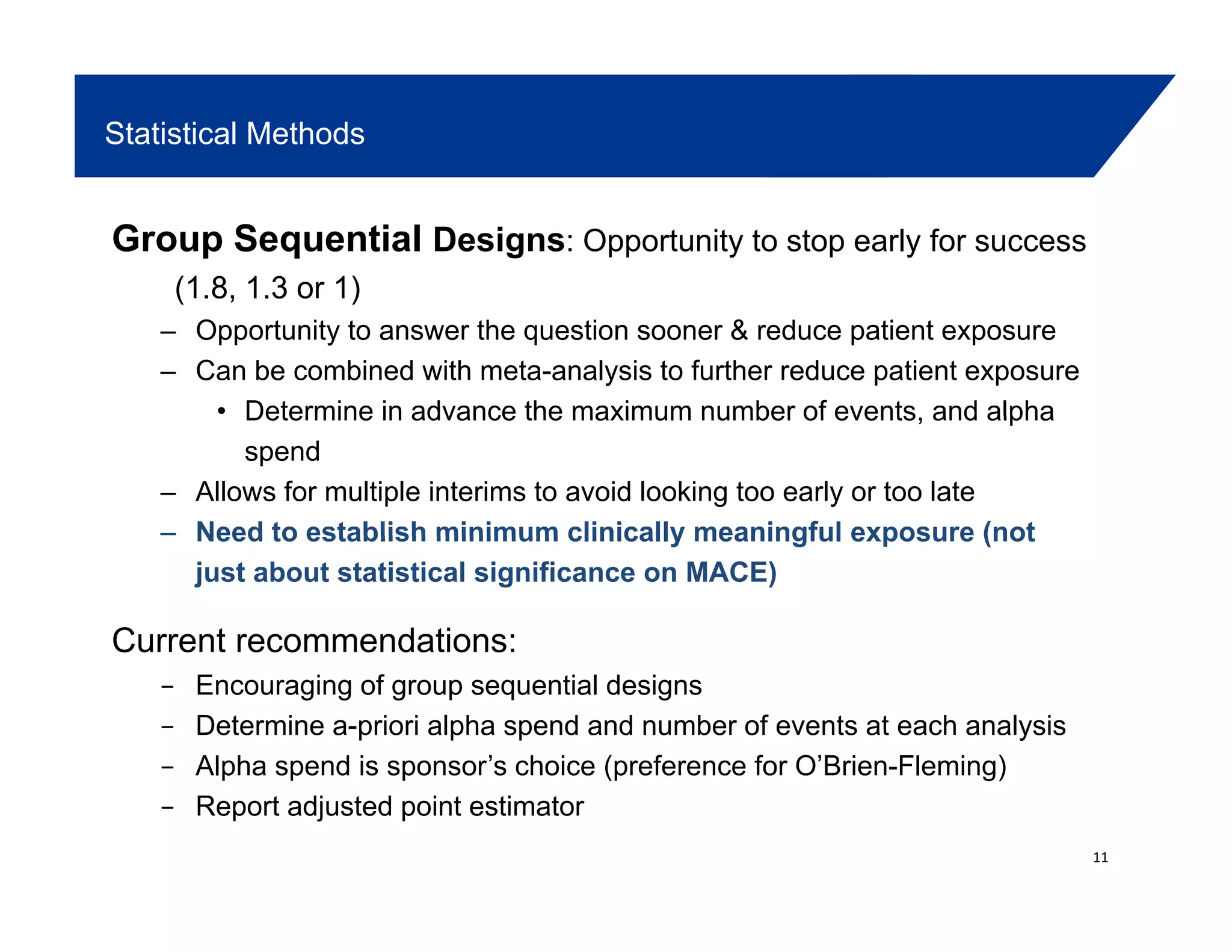 Statistical Methods
Group Sequential Designs: Opportunity to stop early for success
(1.8, 1.3 or 1)(1.8, 1.3 or 1)
– Opportunity to answer the question sooner & reduce patient exposure
– Can be combined with meta-analysis to further reduce patient exposure
• Determine in advance the maximum number of events and alphaDetermine in advance the maximum number of events, and alpha
spend
– Allows for multiple interims to avoid looking too early or too late
– Need to establish minimum clinically meaningful exposure (notNeed to establish minimum clinically meaningful exposure (not
just about statistical significance on MACE)
Current recommendations:
Encouraging of group sequential designs
Determine a-priori alpha spend and number of events at each analysis
Alpha spend is sponsor’s choice (preference for O’Brien-Fleming)p p p (p g)
Report adjusted point estimator
11
 