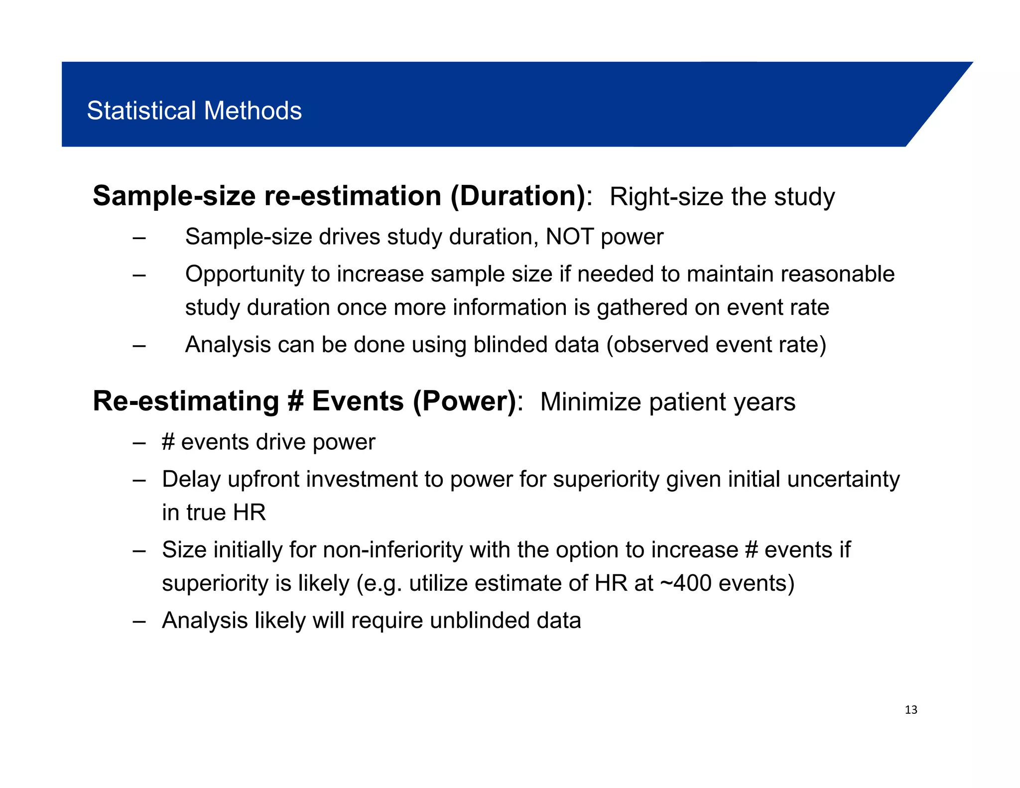 Statistical Methods
Sample-size re-estimation (Duration): Right-size the study
– Sample-size drives study duration, NOT powerp y , p
– Opportunity to increase sample size if needed to maintain reasonable
study duration once more information is gathered on event rate
Analysis can be done using blinded data (observed event rate)– Analysis can be done using blinded data (observed event rate)
Re-estimating # Events (Power): Minimize patient years
– # events drive power– # events drive power
– Delay upfront investment to power for superiority given initial uncertainty
in true HR
Si i iti ll f i f i it ith th ti t i # t if– Size initially for non-inferiority with the option to increase # events if
superiority is likely (e.g. utilize estimate of HR at ~400 events)
– Analysis likely will require unblinded data
13
 