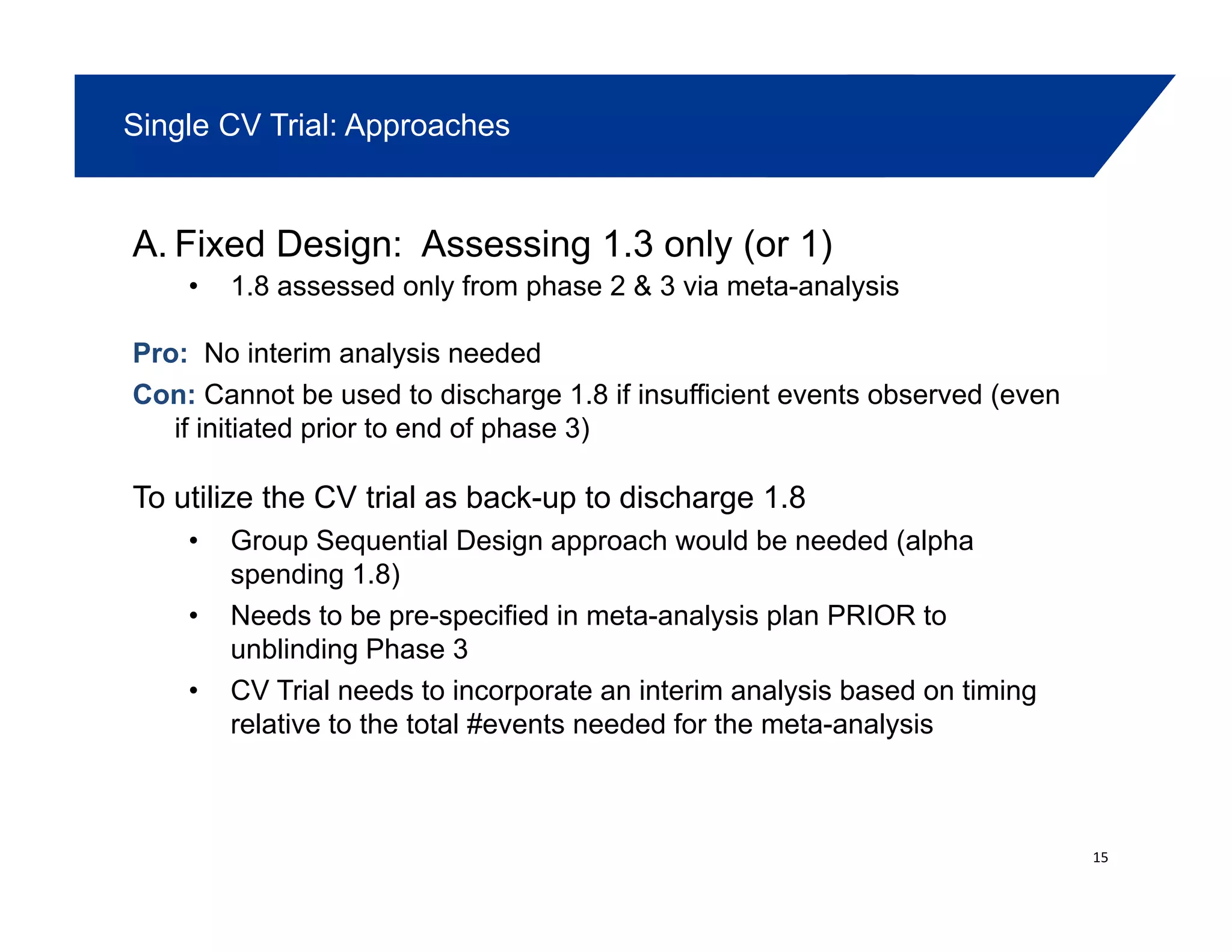 Single CV Trial: Approaches
A. Fixed Design: Assessing 1.3 only (or 1)
• 1.8 assessed only from phase 2 & 3 via meta-analysisy p y
Pro: No interim analysis needed
Con: Cannot be used to discharge 1.8 if insufficient events observed (even
if initiated prior to end of phase 3)
To utilize the CV trial as back-up to discharge 1.8
Group Sequential Design approach would be needed (alpha• Group Sequential Design approach would be needed (alpha
spending 1.8)
• Needs to be pre-specified in meta-analysis plan PRIOR to
unblinding Phase 3unblinding Phase 3
• CV Trial needs to incorporate an interim analysis based on timing
relative to the total #events needed for the meta-analysis
15
 