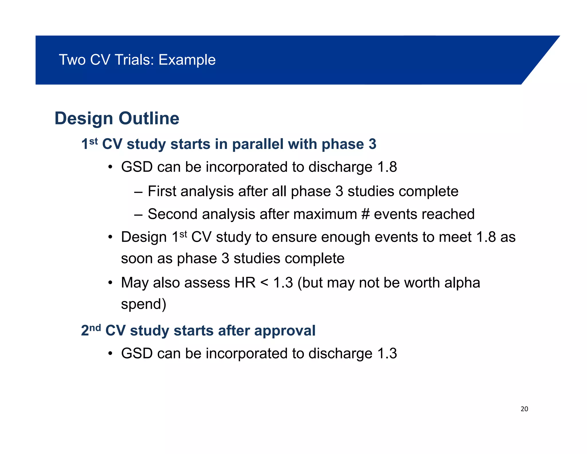 Two CV Trials: Example
Design Outline
1st CV st d starts in parallel ith phase 31st CV study starts in parallel with phase 3
• GSD can be incorporated to discharge 1.8
– First analysis after all phase 3 studies completey p p
– Second analysis after maximum # events reached
• Design 1st CV study to ensure enough events to meet 1.8 as
soon as phase 3 st dies completesoon as phase 3 studies complete
• May also assess HR < 1.3 (but may not be worth alpha
spend)
2nd CV study starts after approval
• GSD can be incorporated to discharge 1.3
20
 