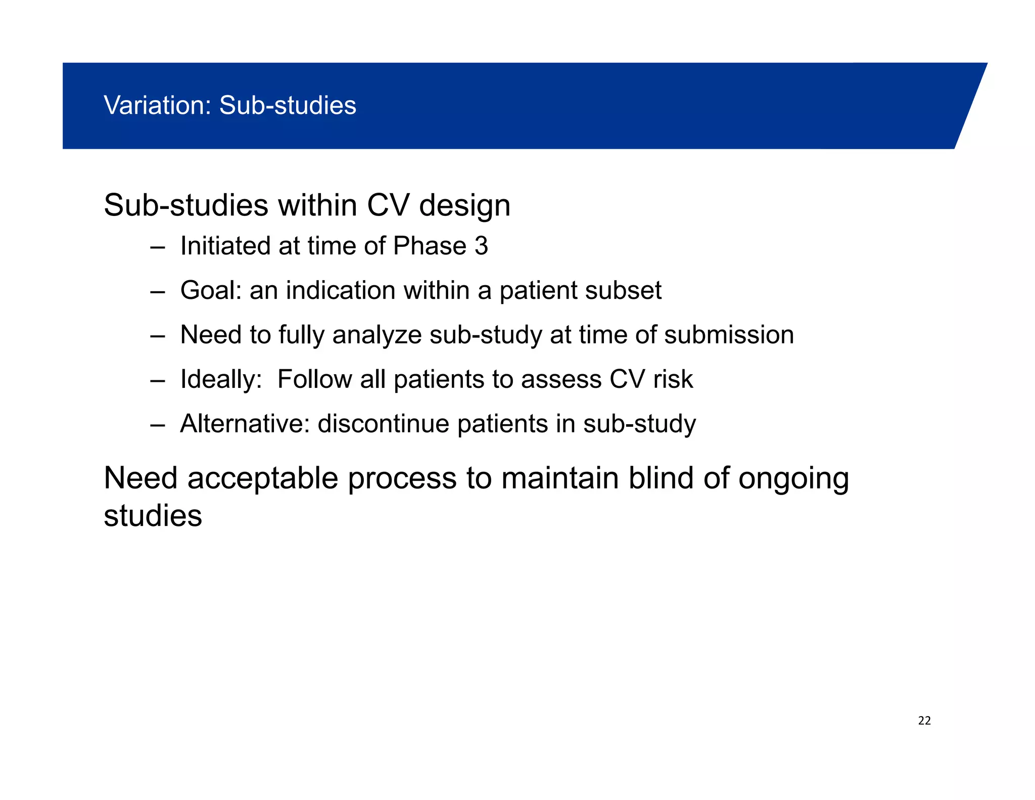 Variation: Sub-studies
Sub-studies within CV design
– Initiated at time of Phase 3Initiated at time of Phase 3
– Goal: an indication within a patient subset
– Need to fully analyze sub-study at time of submission
– Ideally: Follow all patients to assess CV risk
– Alternative: discontinue patients in sub-study
Need acceptable process to maintain blind of ongoing
studies
22
 