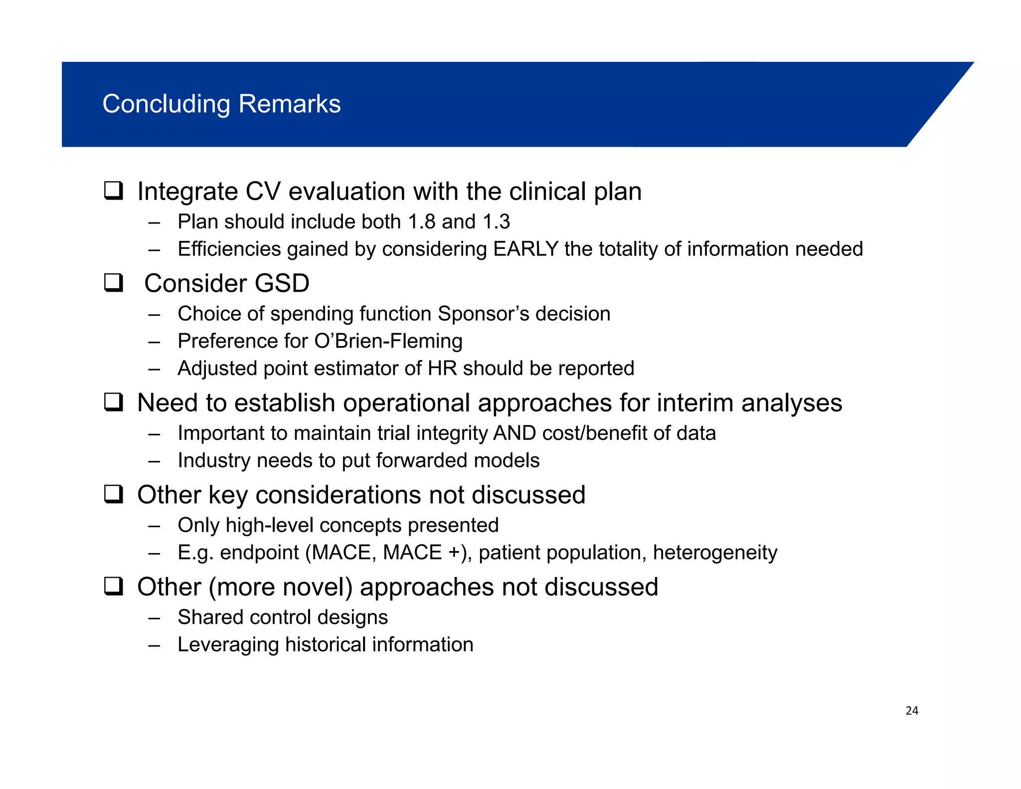 Concluding Remarks
Integrate CV evaluation with the clinical plan
– Plan should include both 1.8 and 1.3
Efficiencies gained by considering EARLY the totality of information needed– Efficiencies gained by considering EARLY the totality of information needed
Consider GSD
– Choice of spending function Sponsor’s decision
– Preference for O’Brien-FlemingPreference for O Brien Fleming
– Adjusted point estimator of HR should be reported
Need to establish operational approaches for interim analyses
– Important to maintain trial integrity AND cost/benefit of datag y
– Industry needs to put forwarded models
Other key considerations not discussed
– Only high-level concepts presented
– E.g. endpoint (MACE, MACE +), patient population, heterogeneity
Other (more novel) approaches not discussed
– Shared control designs
Leveraging historical information– Leveraging historical information
24
 