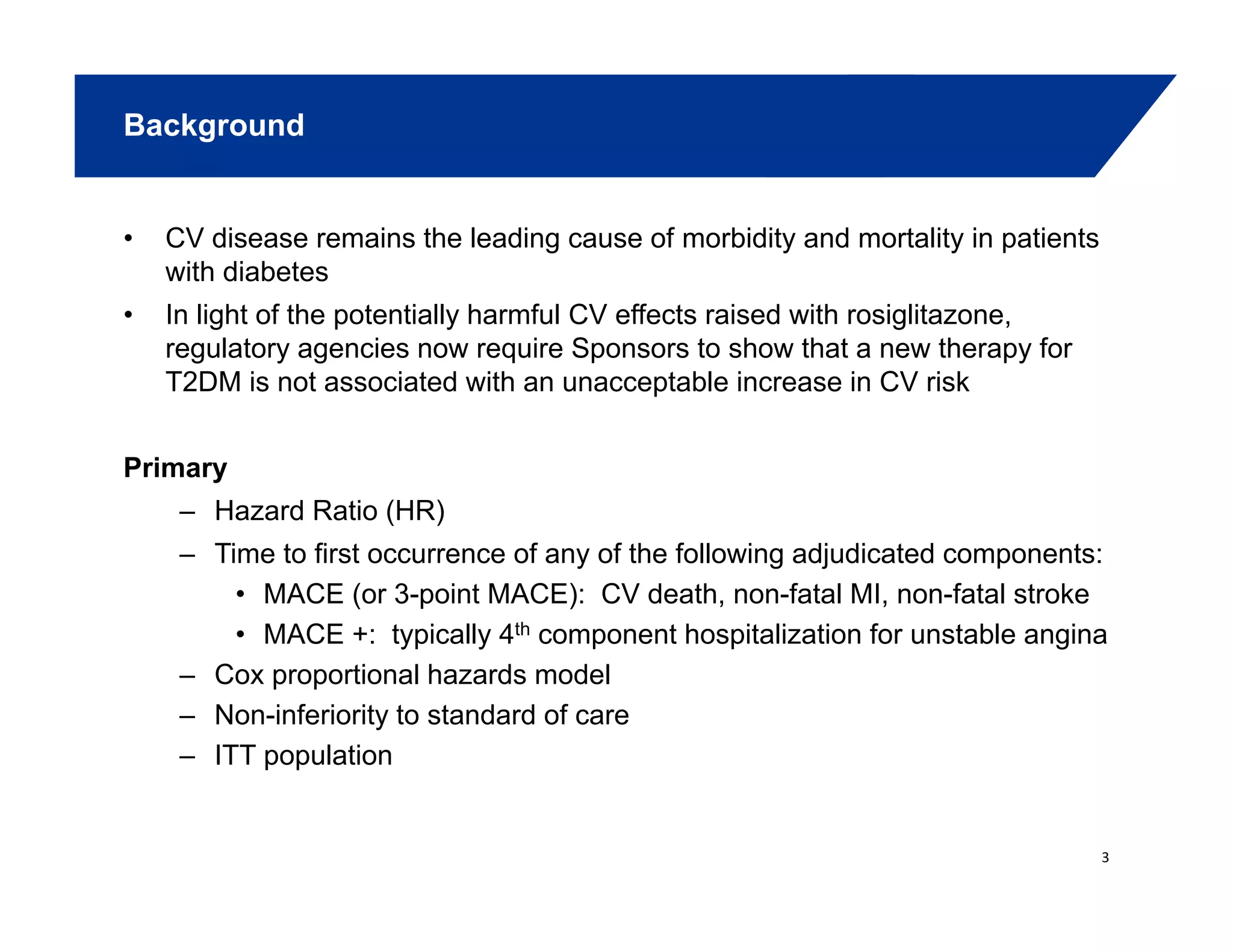 Background
• CV disease remains the leading cause of morbidity and mortality in patients
with diabetes
• In light of the potentially harmful CV effects raised with rosiglitazone,
regulatory agencies now require Sponsors to show that a new therapy for
T2DM is not associated with an unacceptable increase in CV risk
Primary
– Hazard Ratio (HR)
– Time to first occurrence of any of the following adjudicated components:
• MACE (or 3-point MACE): CV death, non-fatal MI, non-fatal stroke
• MACE +: typically 4th component hospitalization for unstable angina
– Cox proportional hazards model
– Non-inferiority to standard of care
– ITT population
3
 