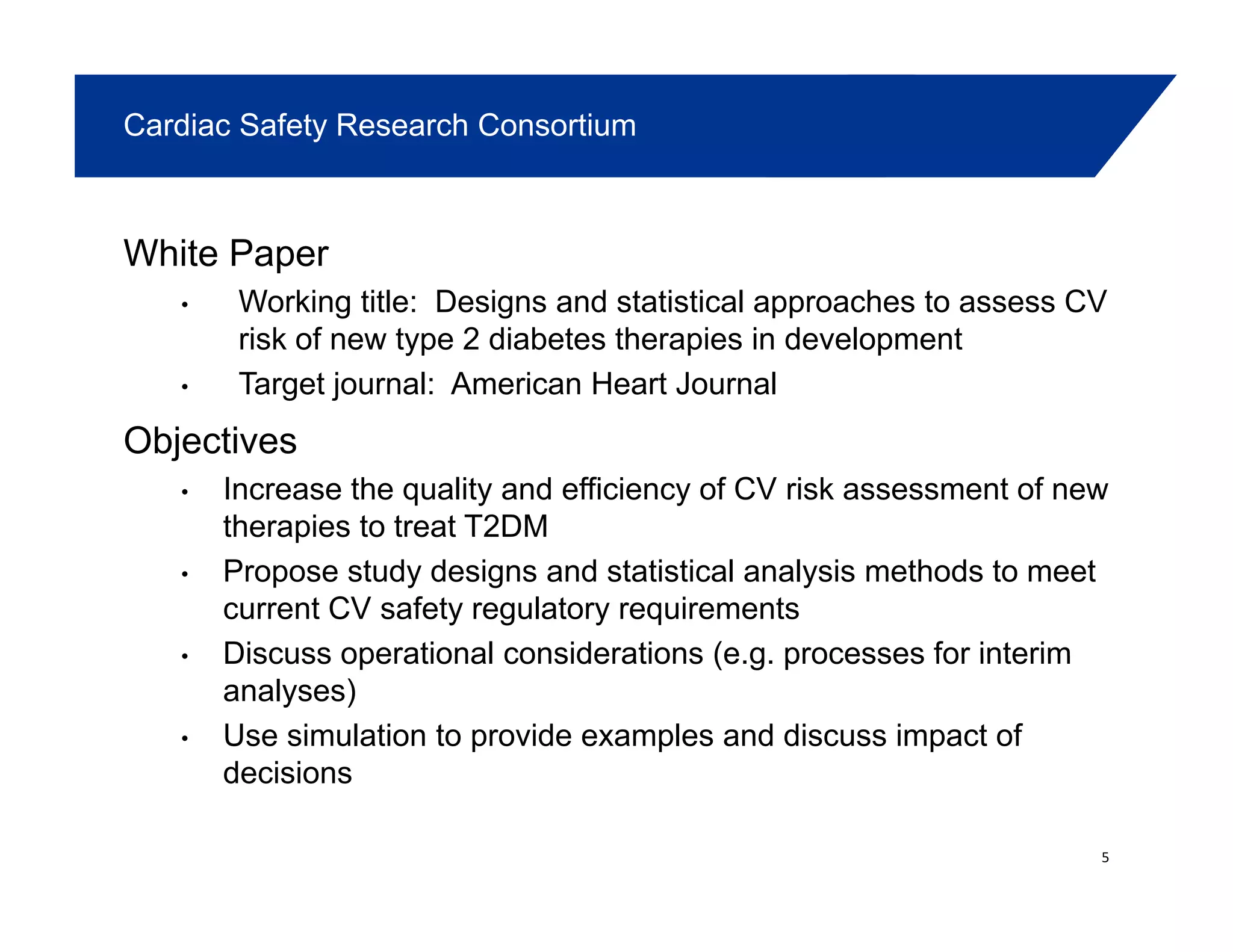 Cardiac Safety Research Consortium
White Paper
Working title Designs and statistical approaches to assess CV• Working title: Designs and statistical approaches to assess CV
risk of new type 2 diabetes therapies in development
• Target journal: American Heart Journal
Objectives
• Increase the quality and efficiency of CV risk assessment of new
therapies to treat T2DMtherapies to treat T2DM
• Propose study designs and statistical analysis methods to meet
current CV safety regulatory requirements
• Discuss operational considerations (e g processes for interim• Discuss operational considerations (e.g. processes for interim
analyses)
• Use simulation to provide examples and discuss impact of
decisionsdecisions
5
 