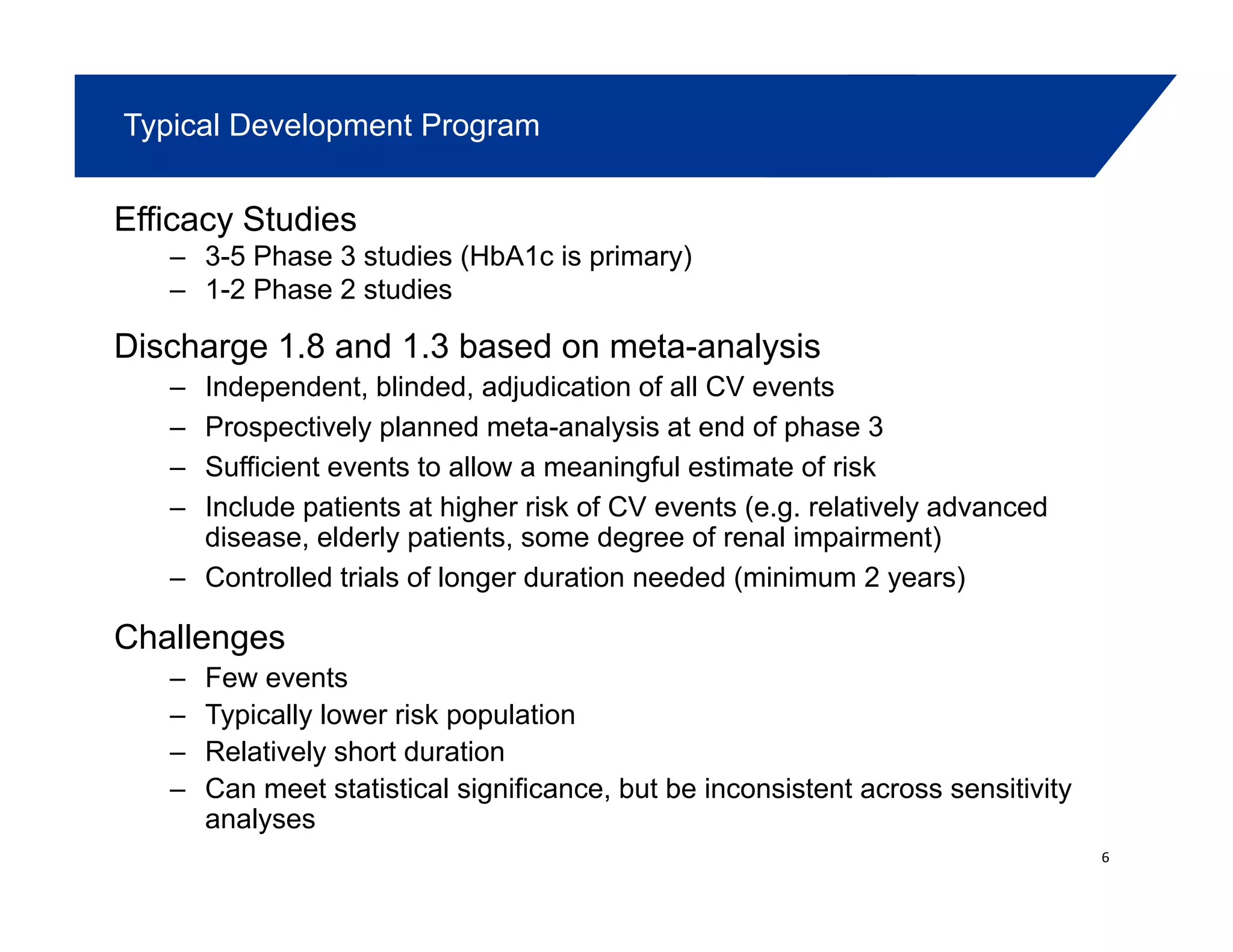 Typical Development Program
Efficacy Studies
– 3-5 Phase 3 studies (HbA1c is primary)
– 1-2 Phase 2 studies1 2 Phase 2 studies
Discharge 1.8 and 1.3 based on meta-analysis
– Independent, blinded, adjudication of all CV events
– Prospectively planned meta-analysis at end of phase 3
– Sufficient events to allow a meaningful estimate of risk
– Include patients at higher risk of CV events (e.g. relatively advanced
disease elderly patients some degree of renal impairment)disease, elderly patients, some degree of renal impairment)
– Controlled trials of longer duration needed (minimum 2 years)
Challengesg
– Few events
– Typically lower risk population
– Relatively short duration
– Can meet statistical significance, but be inconsistent across sensitivity
analyses
6
 