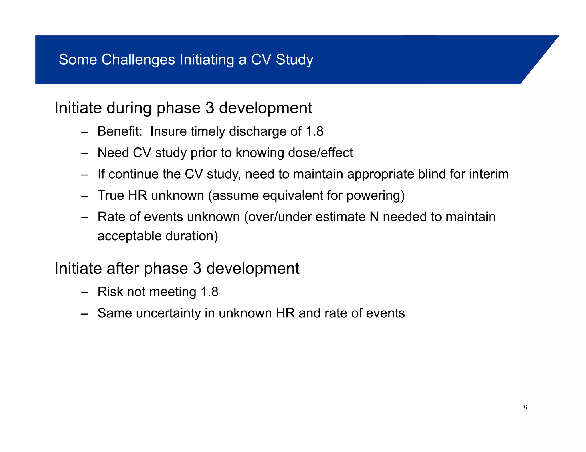 Some Challenges Initiating a CV Study
Initiate during phase 3 development
– Benefit: Insure timely discharge of 1.8
– Need CV study prior to knowing dose/effect
– If continue the CV study, need to maintain appropriate blind for interim
– True HR unknown (assume equivalent for powering)True HR unknown (assume equivalent for powering)
– Rate of events unknown (over/under estimate N needed to maintain
acceptable duration)
Initiate after phase 3 development
– Risk not meeting 1.8
Same uncertainty in unknown HR and rate of events– Same uncertainty in unknown HR and rate of events
8
 