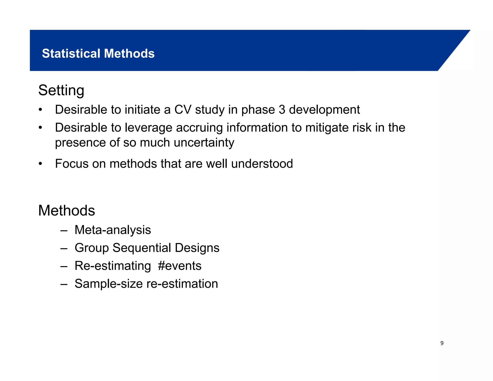 Statistical Methods
Setting
• Desirable to initiate a CV study in phase 3 development
• Desirable to leverage accruing information to mitigate risk in the
presence of so much uncertainty
• Focus on methods that are well understoodFocus on methods that are well understood
MethodsMethods
– Meta-analysis
– Group Sequential Designs
R ti ti # t– Re-estimating #events
– Sample-size re-estimation
9
 
