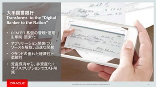 Copyright © 2016, Oracle and/or its affiliates. All rights reserved. |
大手国営銀行
Transforms to the “Digital
Banker to the Nation”
• OCMでIT 基盤の管理・運用
を単純・簡素化
• アプリケーション開発にリ
ソースを解放、迅速な開発
• クラウドの優れた経済性と
柔軟性
• 資産保有から、非資産化＋
サブスクリプションでコスト削
減
12
 