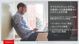 Copyright © 2016, Oracle and/or its affiliates. All rights reserved. | 16
サブスクリプションモデル。
お客様による基盤構築やメ
ンテナンスが不要
Cloud Machineを”サービス”として配置。
管理も保守もオラクルが実施
• インストレーション・設定
• 24x7 システム監視
• システムのメンテナンスやエス
カレーション管理
 