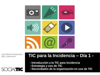 Juan Manuel Casanueva
@jm_casanueva           TIC para la Incidencia – Día 1 -
                        - Introducción a la TIC para Incidencia
                        - Estrategia y uso de TIC
                        - Necesidades de la organización en uso de TIC
 