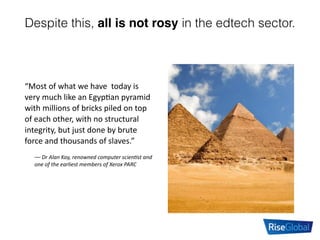 Despite this, all is not rosy in the edtech sector.
“Most	
  of	
  what	
  we	
  have	
  	
  today	
  is	
  
very	
  much	
  like	
  an	
  Egyp:an	
  pyramid	
  
with	
  millions	
  of	
  bricks	
  piled	
  on	
  top	
  
of	
  each	
  other,	
  with	
  no	
  structural	
  
integrity,	
  but	
  just	
  done	
  by	
  brute	
  
force	
  and	
  thousands	
  of	
  slaves.”	
  
––	
  Dr	
  Alan	
  Kay,	
  renowned	
  computer	
  scien7st	
  and	
  
one	
  of	
  the	
  earliest	
  members	
  of	
  Xerox	
  PARC
 
