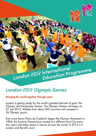 ationalogramme
                    Intern tion Pr
       Londo n 2012 Educa

London 2012 Olympic Games
Bringing the world together through sport

London is getting ready for the world’s greatest festivals of sport: the
Olympic and Paralympic Games. The Olympic Games will begin on
27 July 2012. Athletes from about 205 countries will compete in
26 Olympic sports.
	
Ever since Baron Pierre de Coubertin began the Olympic Movement in
1894, the Summer Games have moved to a different Host City every
four years and taken place in venues all over the world. In 2012 it is
London and the UK’s turn!
 