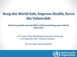 Keep the World Safe, Improve Health, Serve
the Vulnerable
DraftConceptNotetowardsWHO’s13thGeneralProgrammeofWork
2019-2023
MrImreHollo,DirectorHQ/PRP
67th sessionoftheWHORegionalCommitteeforEurope
11-14September2017, Budapest,Hungary
 
