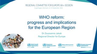 Dr Zsuzsanna Jakab
Regional Director for Europe
WHO reform:
progress and implications
for the European Region
 
