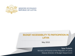 BUDGET ACCESSIBILITY TO PARTICIPATION IN
LATVIA
Taisa Trubača
Ministry of Finance of the Republic of Latvia
Deputy Director of Budget Department
May 2015
 