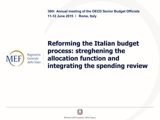 Reforming the Italian budget
process: streghening the
allocation function and
integrating the spending review
36th Annual meeting of the OECD Senior Budget Officials
11-12 June 2015 / Rome, Italy
 