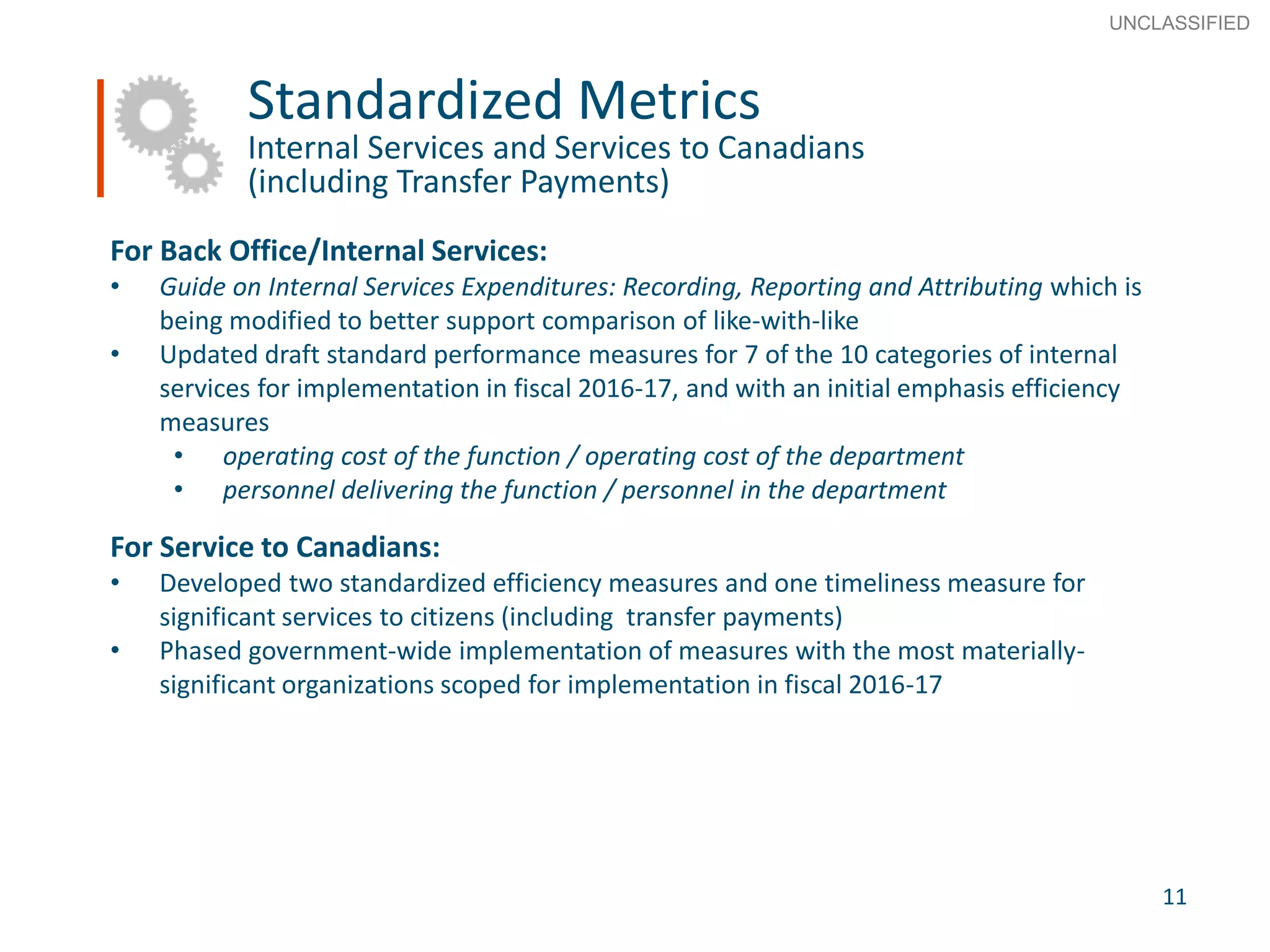 11
SECRET
Advice to Ministers
Standardized Metrics
Internal Services and Services to Canadians
(including Transfer Payments)
For Back Office/Internal Services:
• Guide on Internal Services Expenditures: Recording, Reporting and Attributing which is
being modified to better support comparison of like-with-like
• Updated draft standard performance measures for 7 of the 10 categories of internal
services for implementation in fiscal 2016-17, and with an initial emphasis efficiency
measures
• operating cost of the function / operating cost of the department
• personnel delivering the function / personnel in the department
For Service to Canadians:
• Developed two standardized efficiency measures and one timeliness measure for
significant services to citizens (including transfer payments)
• Phased government-wide implementation of measures with the most materially-
significant organizations scoped for implementation in fiscal 2016-17
11
UNCLASSIFIED
 