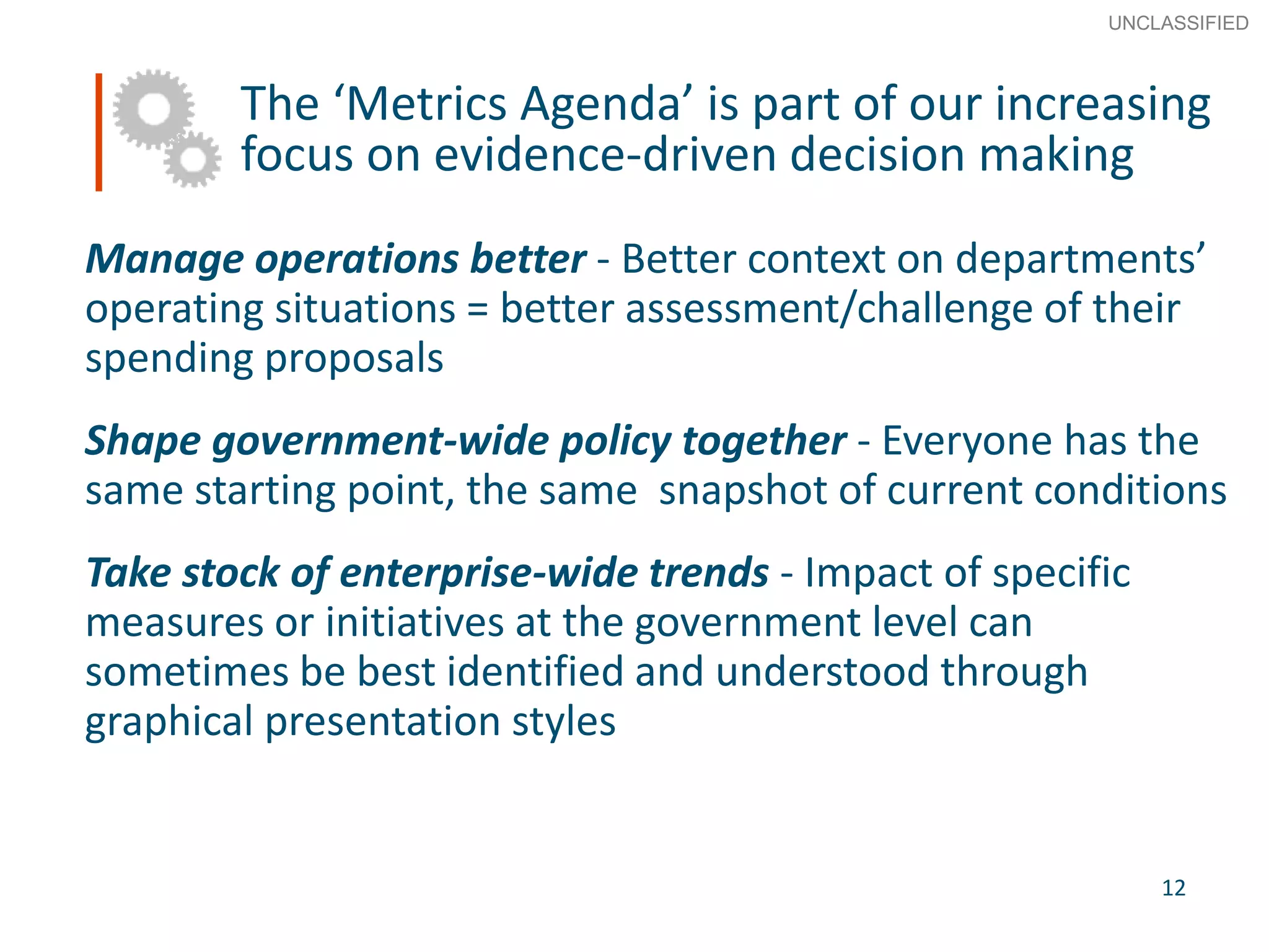 12
SECRET
Advice to Ministers
The ‘Metrics Agenda’ is part of our increasing
focus on evidence-driven decision making
Manage operations better - Better context on departments’
operating situations = better assessment/challenge of their
spending proposals
Shape government-wide policy together - Everyone has the
same starting point, the same snapshot of current conditions
Take stock of enterprise-wide trends - Impact of specific
measures or initiatives at the government level can
sometimes be best identified and understood through
graphical presentation styles
12
UNCLASSIFIED
 