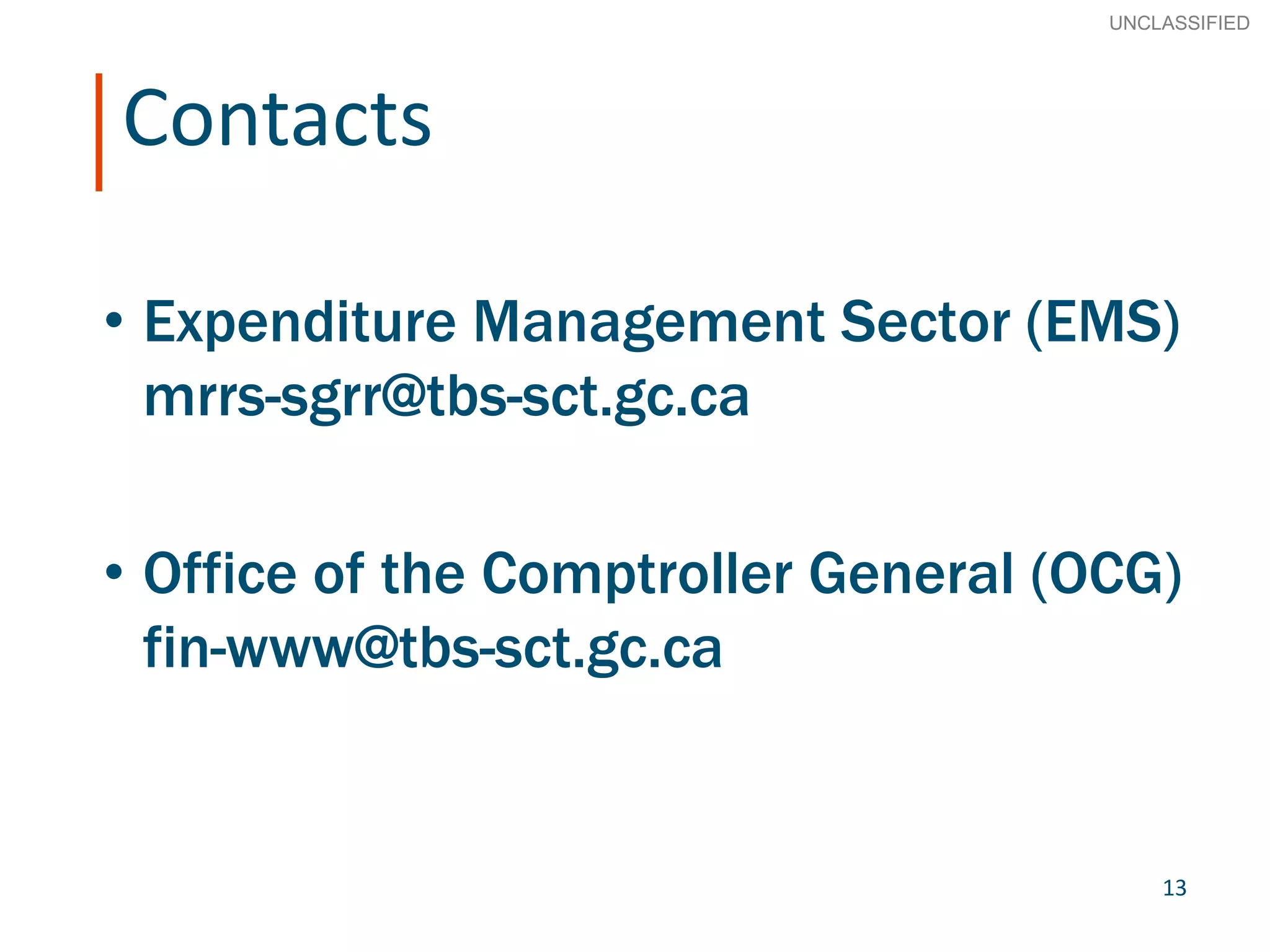 13
SECRET
Advice to Ministers
Contacts
• Expenditure Management Sector (EMS)
mrrs-sgrr@tbs-sct.gc.ca
• Office of the Comptroller General (OCG)
fin-www@tbs-sct.gc.ca
UNCLASSIFIED
13
 