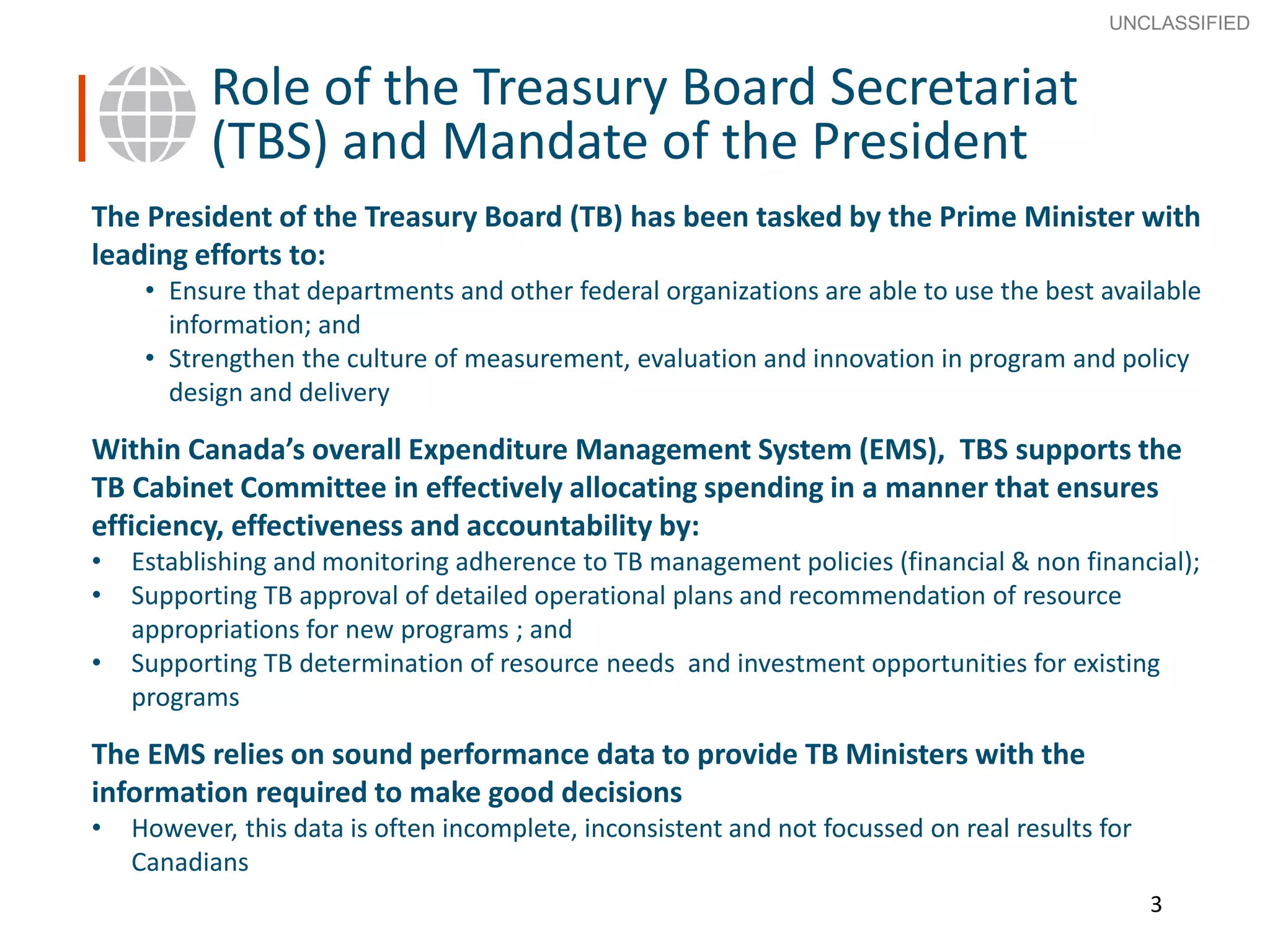 3
SECRET
Advice to Ministers
The President of the Treasury Board (TB) has been tasked by the Prime Minister with
leading efforts to:
• Ensure that departments and other federal organizations are able to use the best available
information; and
• Strengthen the culture of measurement, evaluation and innovation in program and policy
design and delivery
Within Canada’s overall Expenditure Management System (EMS), TBS supports the
TB Cabinet Committee in effectively allocating spending in a manner that ensures
efficiency, effectiveness and accountability by:
• Establishing and monitoring adherence to TB management policies (financial & non financial);
• Supporting TB approval of detailed operational plans and recommendation of resource
appropriations for new programs ; and
• Supporting TB determination of resource needs and investment opportunities for existing
programs
The EMS relies on sound performance data to provide TB Ministers with the
information required to make good decisions
• However, this data is often incomplete, inconsistent and not focussed on real results for
Canadians
3
Role of the Treasury Board Secretariat
(TBS) and Mandate of the President
UNCLASSIFIED
 