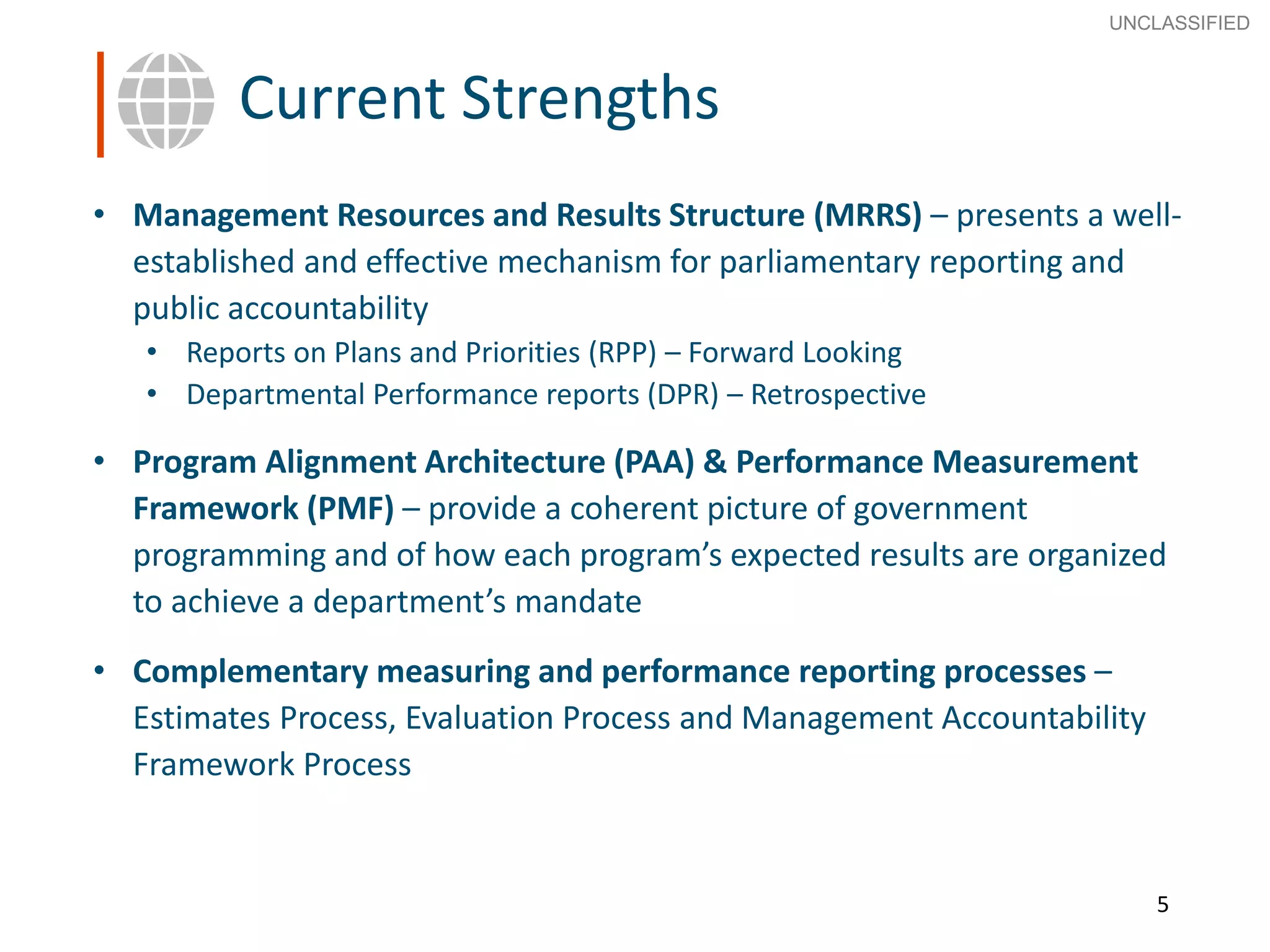 5
SECRET
Advice to Ministers
5
Current Strengths
• Management Resources and Results Structure (MRRS) – presents a well-
established and effective mechanism for parliamentary reporting and
public accountability
• Reports on Plans and Priorities (RPP) – Forward Looking
• Departmental Performance reports (DPR) – Retrospective
• Program Alignment Architecture (PAA) & Performance Measurement
Framework (PMF) – provide a coherent picture of government
programming and of how each program’s expected results are organized
to achieve a department’s mandate
• Complementary measuring and performance reporting processes –
Estimates Process, Evaluation Process and Management Accountability
Framework Process
UNCLASSIFIED
 