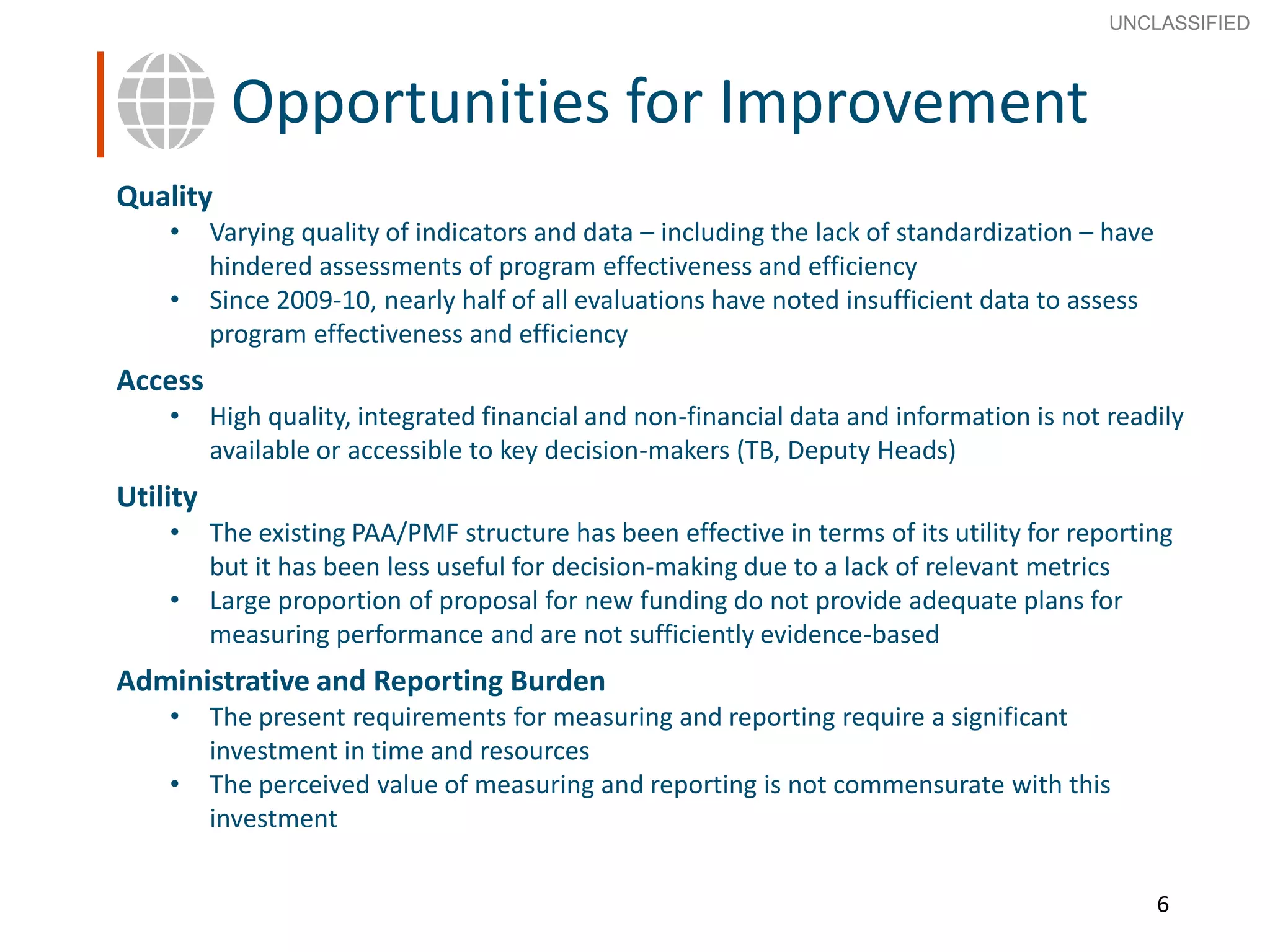 6
SECRET
Advice to Ministers
Quality
• Varying quality of indicators and data – including the lack of standardization – have
hindered assessments of program effectiveness and efficiency
• Since 2009-10, nearly half of all evaluations have noted insufficient data to assess
program effectiveness and efficiency
Access
• High quality, integrated financial and non-financial data and information is not readily
available or accessible to key decision-makers (TB, Deputy Heads)
Utility
• The existing PAA/PMF structure has been effective in terms of its utility for reporting
but it has been less useful for decision-making due to a lack of relevant metrics
• Large proportion of proposal for new funding do not provide adequate plans for
measuring performance and are not sufficiently evidence-based
Administrative and Reporting Burden
• The present requirements for measuring and reporting require a significant
investment in time and resources
• The perceived value of measuring and reporting is not commensurate with this
investment
6
Opportunities for Improvement
UNCLASSIFIED
 