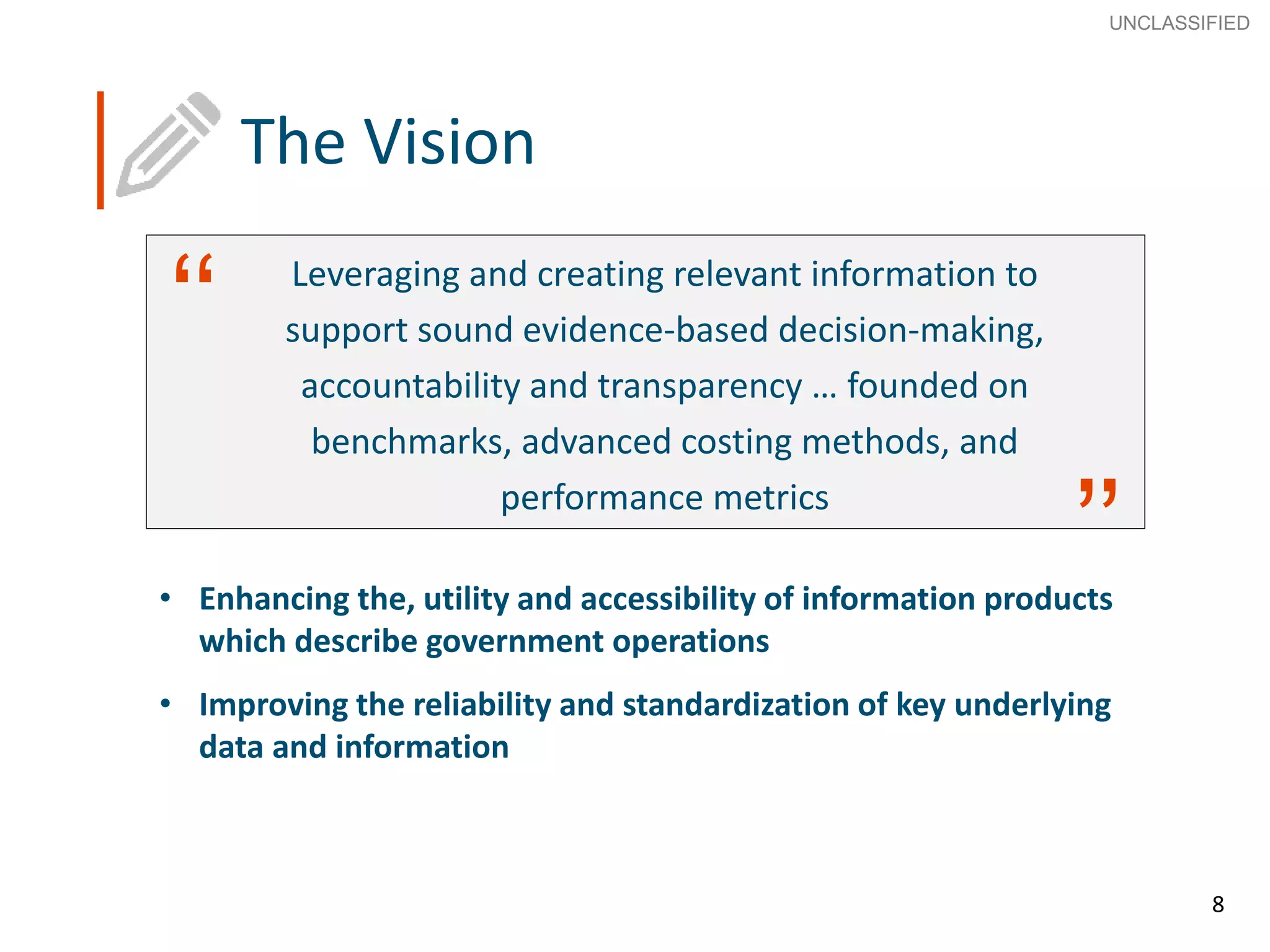 8
SECRET
Advice to Ministers
8
‘‘
’’
Leveraging and creating relevant information to
support sound evidence-based decision-making,
accountability and transparency … founded on
benchmarks, advanced costing methods, and
performance metrics
The Vision
• Enhancing the, utility and accessibility of information products
which describe government operations
• Improving the reliability and standardization of key underlying
data and information
UNCLASSIFIED
 