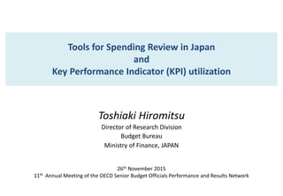 Tools for Spending Review in Japan
and
Key Performance Indicator (KPI) utilization
Toshiaki Hiromitsu
Director of Research Division
Budget Bureau
Ministry of Finance, JAPAN
26th November 2015
11th Annual Meeting of the OECD Senior Budget Officials Performance and Results Network
 