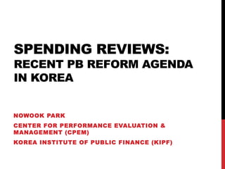 SPENDING REVIEWS:
RECENT PB REFORM AGENDA
IN KOREA
NOWOOK PARK
CENTER FOR PERFORMANCE EVALUATION &
MANAGEMENT (CPEM)
KOREA INSTITUTE OF PUBLIC FINANCE (KIPF)
 