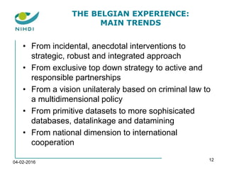 THE BELGIAN EXPERIENCE:
MAIN TRENDS
• From incidental, anecdotal interventions to
strategic, robust and integrated approach
• From exclusive top down strategy to active and
responsible partnerships
• From a vision unilateraly based on criminal law to
a multidimensional policy
• From primitive datasets to more sophisicated
databases, datalinkage and datamining
• From national dimension to international
cooperation
04-02-2016
12
 