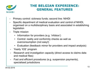 THE BELGIAN EXPERIENCE:
GENERAL FEATURES
- Primary control: sickness funds; second line: NIHDI
- Specific department of medical evaluation and control of NIHDI,
organised on a multidisciplinary basis and associated in establishing
legislation
- Triple mission
• Information for providers (e.g. ‘infobox’)
• Control: reality and conformity checks as well as
overconsumption (not easy!)
• Evaluation (feedback mirror for providers and impact analysis)
- Yearly ‘ICE’ program
- Research and investigation capacity (direct access to claims data
and medical files)
- Fast and efficient procedures (e.g. suspension payments),
specialised jurisdictions
04-02-2016
13
 
