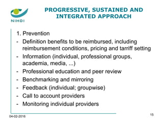 PROGRESSIVE, SUSTAINED AND
INTEGRATED APPROACH
1. Prevention
- Definition benefits to be reimbursed, including
reimbursement conditions, pricing and tarriff setting
- Information (individual, professional groups,
academia, media, ...)
- Professional education and peer review
- Benchmarking and mirroring
- Feedback (individual; groupwise)
- Call to account providers
- Monitoring individual providers
04-02-2016
15
 