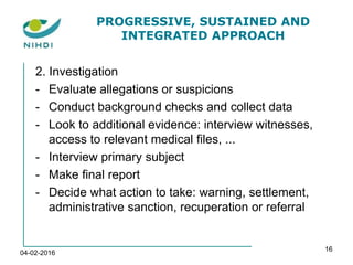 PROGRESSIVE, SUSTAINED AND
INTEGRATED APPROACH
2. Investigation
- Evaluate allegations or suspicions
- Conduct background checks and collect data
- Look to additional evidence: interview witnesses,
access to relevant medical files, ...
- Interview primary subject
- Make final report
- Decide what action to take: warning, settlement,
administrative sanction, recuperation or referral
04-02-2016
16
 