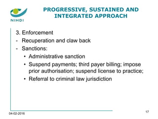 PROGRESSIVE, SUSTAINED AND
INTEGRATED APPROACH
3. Enforcement
- Recuperation and claw back
- Sanctions:
• Administrative sanction
• Suspend payments; third payer billing; impose
prior authorisation; suspend license to practice;
• Referral to criminal law jurisdiction
04-02-2016
17
 