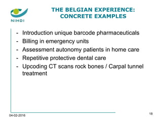 THE BELGIAN EXPERIENCE:
CONCRETE EXAMPLES
- Introduction unique barcode pharmaceuticals
- Billing in emergency units
- Assessment autonomy patients in home care
- Repetitive protective dental care
- Upcoding CT scans rock bones / Carpal tunnel
treatment
04-02-2016
18
 