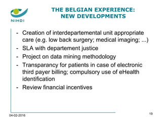 THE BELGIAN EXPERIENCE:
NEW DEVELOPMENTS
- Creation of interdepartemental unit appropriate
care (e.g. low back surgery; medical imaging; ...)
- SLA with departement justice
- Project on data mining methodology
- Transparancy for patients in case of electronic
third payer billing; compulsory use of eHealth
identification
- Review financial incentives
04-02-2016
19
 