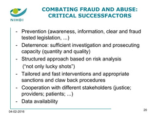COMBATING FRAUD AND ABUSE:
CRITICAL SUCCESSFACTORS
- Prevention (awareness, information, clear and fraud
tested legislation, ...)
- Deterrence: sufficient investigation and prosecuting
capacity (quantity and quality)
- Structured approach based on risk analysis
(“not only lucky shots”)
- Tailored and fast interventions and appropriate
sanctions and claw back procedures
- Cooperation with different stakeholders (justice;
providers; patients; ...)
- Data availability
04-02-2016
20
 