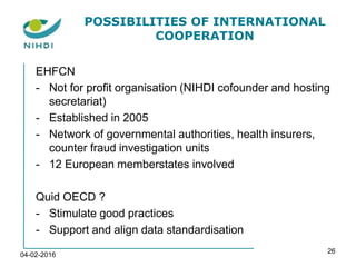 POSSIBILITIES OF INTERNATIONAL
COOPERATION
EHFCN
- Not for profit organisation (NIHDI cofounder and hosting
secretariat)
- Established in 2005
- Network of governmental authorities, health insurers,
counter fraud investigation units
- 12 European memberstates involved
Quid OECD ?
- Stimulate good practices
- Support and align data standardisation
04-02-2016
26
 