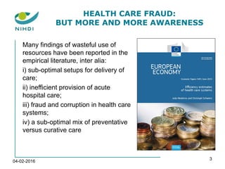 04-02-2016
3
HEALTH CARE FRAUD:
BUT MORE AND MORE AWARENESS
Many findings of wasteful use of
resources have been reported in the
empirical literature, inter alia:
i) sub-optimal setups for delivery of
care;
ii) inefficient provision of acute
hospital care;
iii) fraud and corruption in health care
systems;
iv) a sub-optimal mix of preventative
versus curative care
 