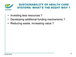 SUSTAINABILITY OF HEALTH CARE
SYSTEMS: WHAT’S THE RIGHT WAY ?
• Investing less resources ?
• Developing additional funding mechanisms ?
• Reducing waste, increasing value ?
04-02-2016
6
 