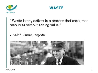 WASTE
“ Waste is any activity in a process that consumes
resources without adding value ”
- Taiichi Ohno, Toyota
04-02-2016
7
 