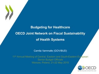 Budgeting for Healthcare
OECD Joint Network on Fiscal Sustainability
of Health Systems
Camila Vammalle (GOV/BUD)
11th Annual Meeting of Central, Eastern and South-Eastern European
Senior Budget Officials
Warsaw, Poland, 21-22 May 2015
 