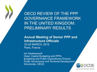OECD REVIEW OF THE PPP
GOVERNANCE FRAMEWORK
IN THE UNITED KINGDOM:
PRELIMINARY RESULTS
Annual Meeting of Senior PPP and
Infrastructure Officials
23-24 MARCH, 2015
Paris, France
Ian Hawkesworth
Head, Capital Budgeting and PPPs
Budgeting and Public Expenditures Division
Public Governance and Territorial Development
Directorate, OECD
1
 