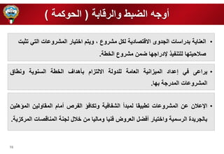 10 
أوره الضبط والرقابة ) الحوكمة ( 
• العناية بدراسات الردوى الاقتصادية لكل مشروع ، ويتم ا تيار المشروعات التي تثبت 
صلاحيت ا ل تنفي لإدرار ا ضمن مشروع ال طة. 
• يراعى في إعداد الميزانية العامة ل دولة الالتزام بأهداف ال طة السنوية ونطاق 
المشروعات المدررة ب ا. 
• الإعلان عن المشروعات تطبيقا لمبدأ الشفافية وتكافؤ الفرص أمام المقاولين المؤه ين 
بالرريدة الرسمية وا تيار أفضل العروض فنيا وماليا من لال لرنة المناقصات المركزية. 
 