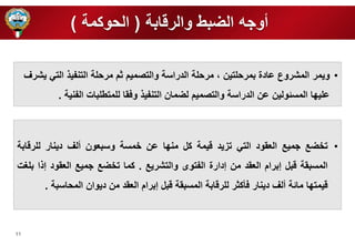 11 
أوره الضبط والرقابة ) الحوكمة ( 
• ويمر المشروع عادة بمرح تين ، مرح ة الدراسة والتصميم ثم مرح ة التنفي التي يشرف 
ع ي ا المسئولين عن الدراسة والتصميم لضمان التنفي وفقا ل متط بات الفنية . 
• ت ضع رميع العقود التي تزيد قيمة كل من ا عن مسة وسبعون ألف دينار ل رقابة 
المسبقة قبل إبرام العقد من إدارة الفتوى والتشريع . كما ت ضع رميع العقود إ ا ب غت 
قيمت ا مائة ألف دينار فأكثر ل رقابة المسبقة قبل إبرام العقد من ديوان المحاسبة . 
 