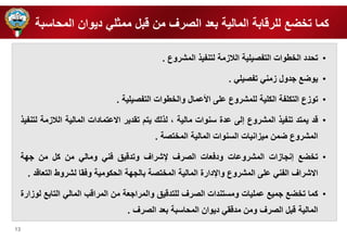 13 
كما ت ضع ل رقابة المالية بعد الصرف من قبل ممث ي ديوان المحاسبة 
• تحدد ال طوات التفصي ية اللازمة لتنفي المشروع . 
• يوضع ردول زمني تفصي ي . 
• توزع التك فة الك ية ل مشروع ع ى الأعمال وال طوات التفصي ية . 
• قد يمتد تنفي المشروع إلى عدة سنوات مالية ، ل لك يتم تقدير الاعتمادات المالية اللازمة لتنفي 
المشروع ضمن ميزانيات السنوات المالية الم تصة . 
• ت ضع إنرازات المشروعات ودفعات الصرف لإشراف وتدقيق فني ومالي من كل من ر ة 
الاشراف الفني ع ى المشروع والإدارة المالية الم تصة بالر ة الحكومية وفقا لشروط التعاقد . 
• كما ت ضع رميع عم يات ومستندات الصرف ل تدقيق والمرارعة من المراقب المالي التابع لوزارة 
المالية قبل الصرف ومن مدققي ديوان المحاسبة بعد الصرف . 
 