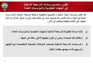 14 
تطوير وتحسين وحدات المرارعة الدا ية 
في الر ات الحكومية والمؤسسات العامة 
.1 إنشاء وحدة تنظيمية ل مرارعة الدا ية بالر ات الحكومية والمؤسسات العامة. 
.2 استقلال ت ك الوحدات بمعنى أن تكون تبعيت ا لأع ى س طه في الر ة . 
.3 دعم وحدات المرارعة الدا ية بأصحاب المؤهلات الرامعية المت صصة مع تأهي م 
وتدريب م لأداء م ام م بكفاءة عالية . 
لقد اهتمت مؤسسات الدولة الرقابية ) التشريعية والتنفي ية ( بنشاط المرارعة الدا ية وأعدت وزارة 
المالية في شأن ا دراسات تتضمن عدة توصيات أصدر في شأن ا مر س الوزراء الموقر عدة قرارات لحث 
الر ات ع ى الاهتمام بتنفي ها وتت ص في الآتي : 
 